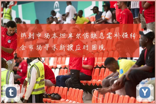 热刺中场本坦库尔伤缺急需补强转会市场寻求新援应对困境