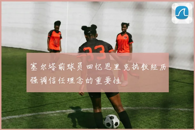 塞尔塔前球员回忆恩里克执教经历强调信任理念的重要性