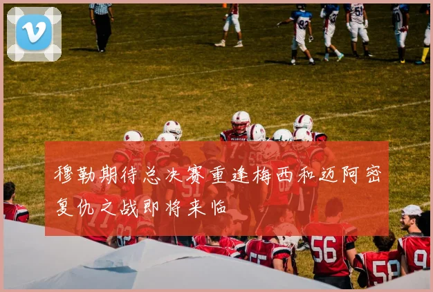 穆勒期待总决赛重逢梅西和迈阿密复仇之战即将来临
