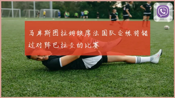 马库斯图拉姆缺席法国队合练将错过对阵巴拉圭的比赛