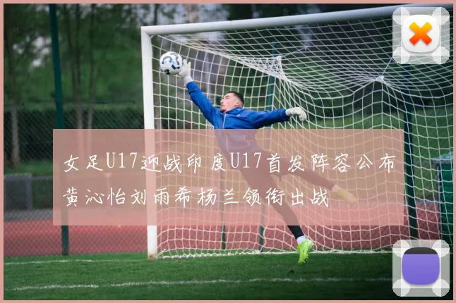 女足U17迎战印度U17首发阵容公布黄沁怡刘雨希杨兰领衔出战