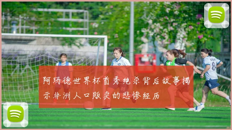 阿玛德世界杯首秀绝杀背后故事揭示非洲人口贩卖的悲惨经历