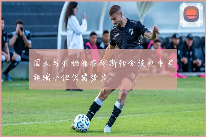 国米与利物浦在琼斯转会谈判中差距缩小但仍需努力