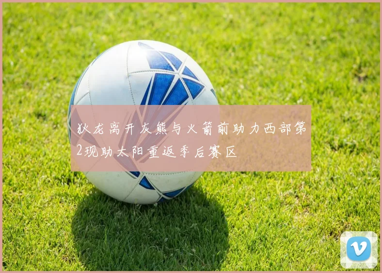 狄龙离开灰熊与火箭前助力西部第2现助太阳重返季后赛区