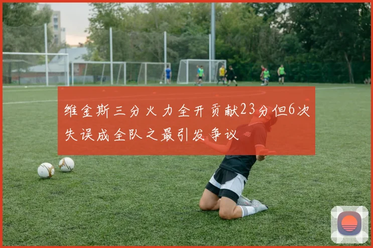 维金斯三分火力全开贡献23分但6次失误成全队之最引发争议