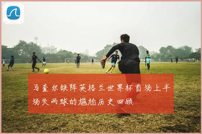 马奎尔缺阵英格兰世界杯首场上半场失两球的尴尬历史回顾