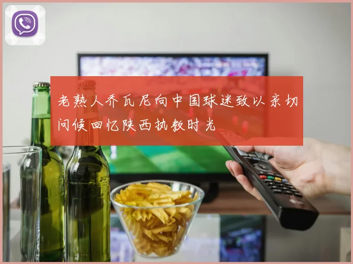 老熟人乔瓦尼向中国球迷致以亲切问候回忆陕西执教时光