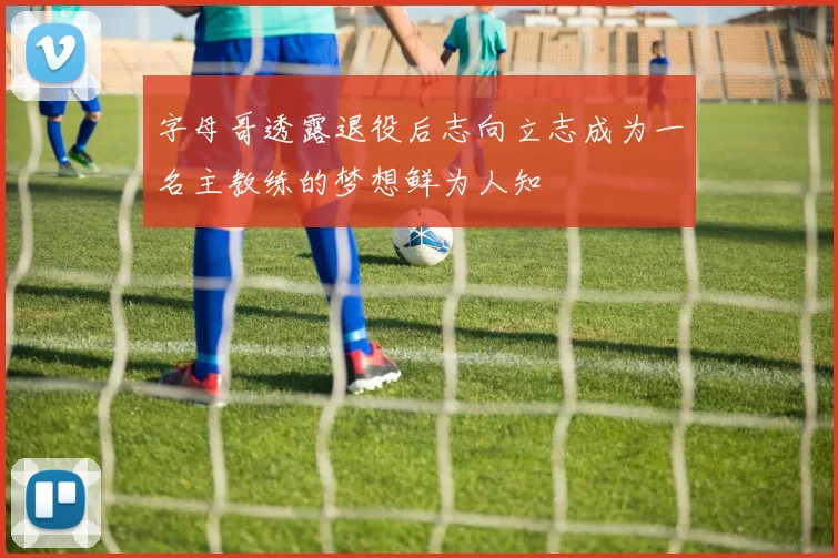 字母哥透露退役后志向立志成为一名主教练的梦想鲜为人知