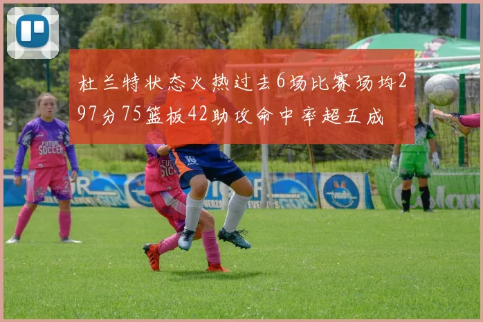 杜兰特状态火热过去6场比赛场均297分75篮板42助攻命中率超五成