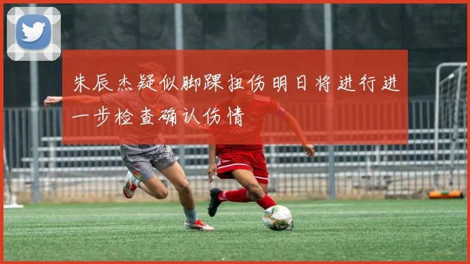朱辰杰疑似脚踝扭伤明日将进行进一步检查确认伤情