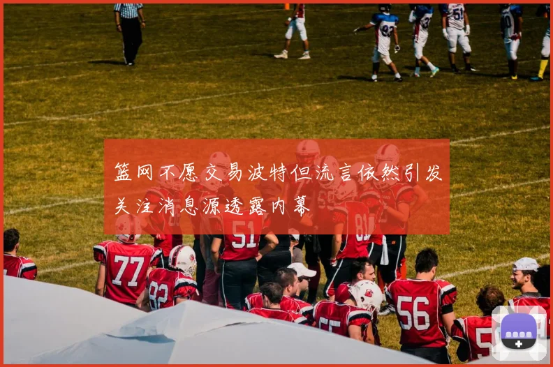 篮网不愿交易波特但流言依然引发关注消息源透露内幕
