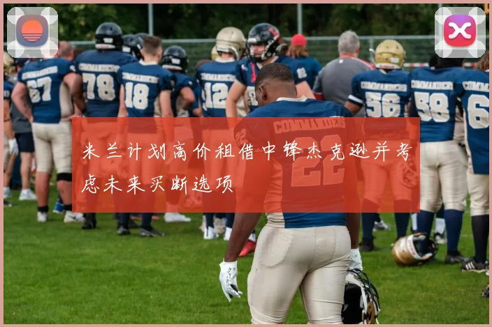 米兰计划高价租借中锋杰克逊并考虑未来买断选项