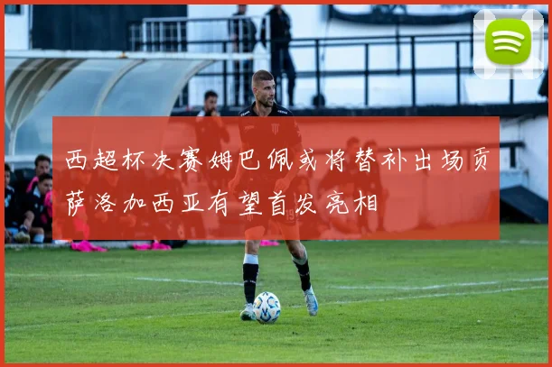 西超杯决赛姆巴佩或将替补出场贡萨洛加西亚有望首发亮相