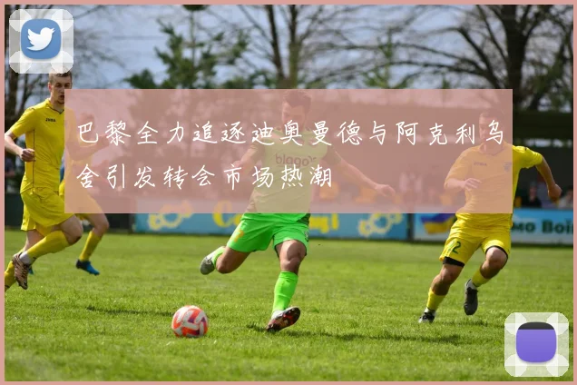 巴黎全力追逐迪奥曼德与阿克利乌舍引发转会市场热潮
