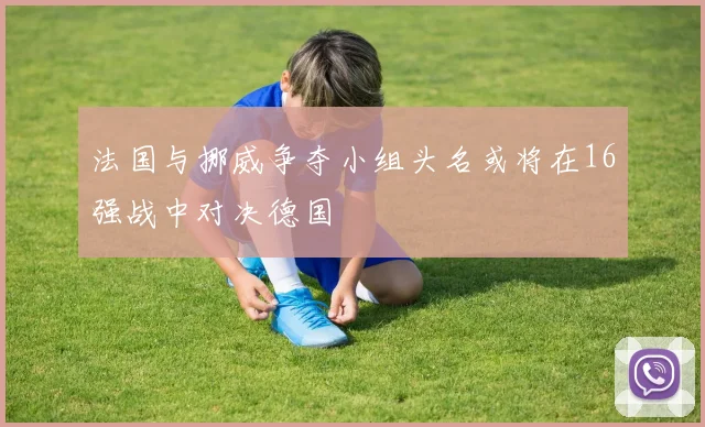 法国与挪威争夺小组头名或将在16强战中对决德国