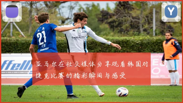 亚马尔在社交媒体分享观看韩国对捷克比赛的精彩瞬间与感受