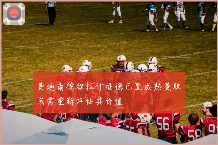 费迪南德称拉什福德已显成熟曼联或需重新评估其价值