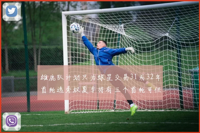 雄鹿队计划只为球星交易31或32年首轮选秀权夏季将有三个首轮可供交易