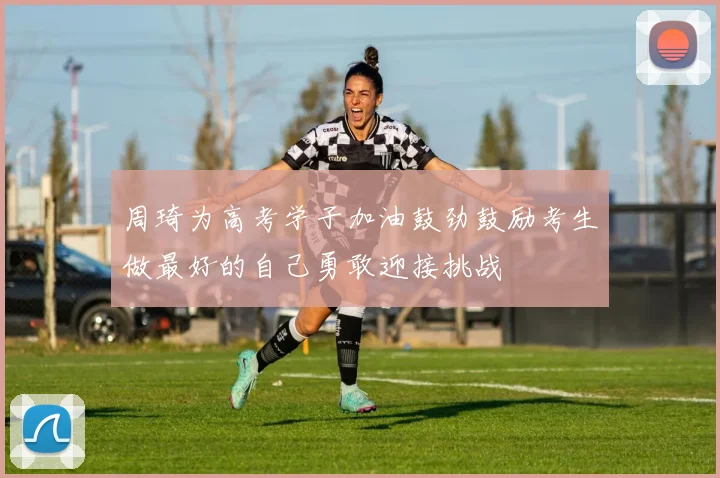 周琦为高考学子加油鼓劲鼓励考生做最好的自己勇敢迎接挑战