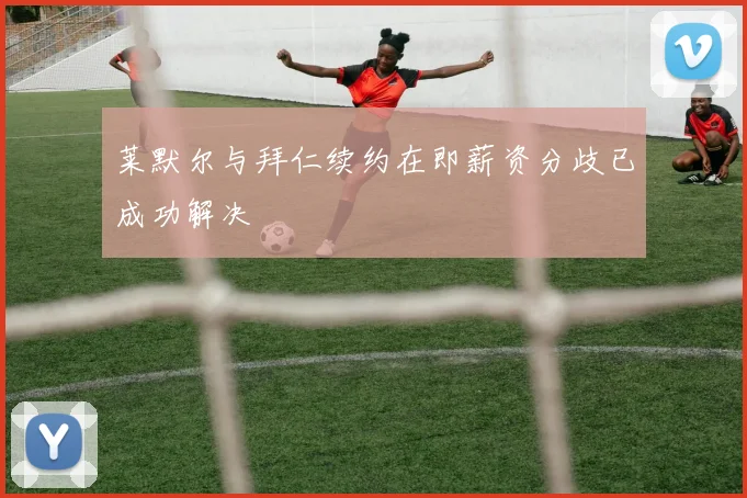 莱默尔与拜仁续约在即薪资分歧已成功解决