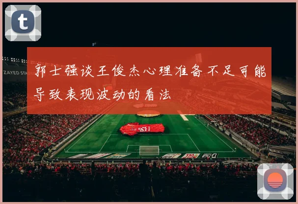 郭士强谈王俊杰心理准备不足可能导致表现波动的看法