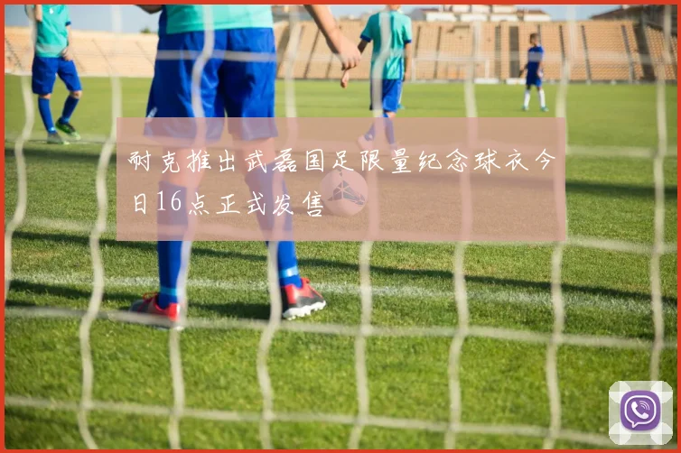 耐克推出武磊国足限量纪念球衣今日16点正式发售
