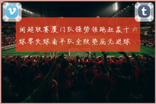 闽超联赛厦门队强势领跑狂轰十六球零失球南平队全败垫底无进球