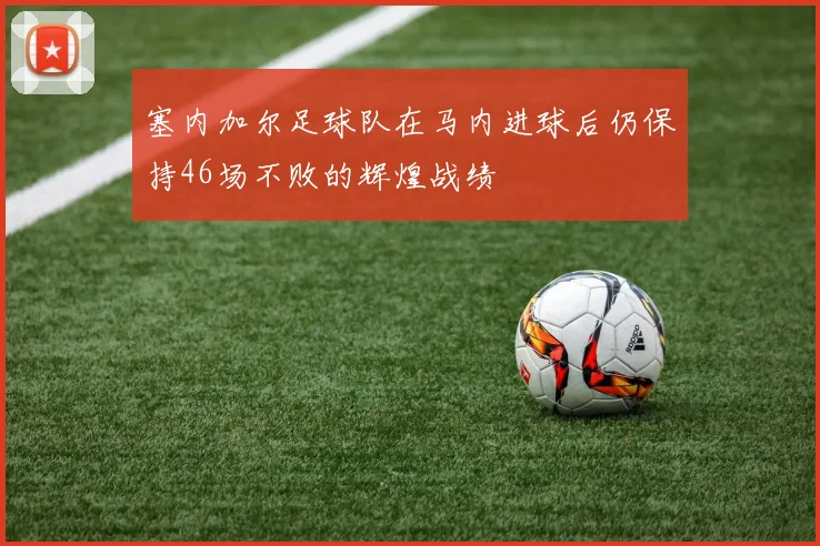 塞内加尔足球队在马内进球后仍保持46场不败的辉煌战绩