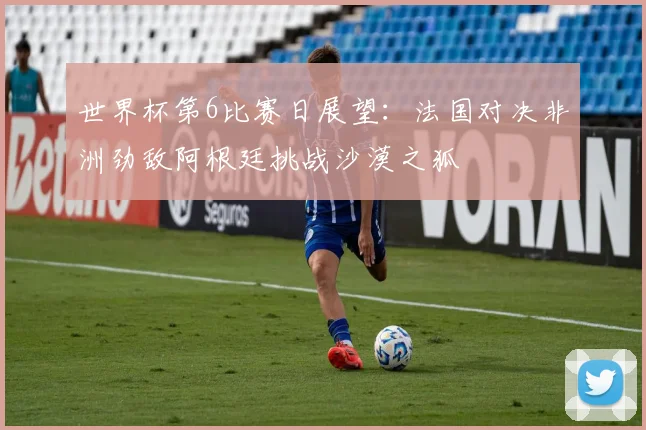 世界杯第6比赛日展望：法国对决非洲劲敌阿根廷挑战沙漠之狐