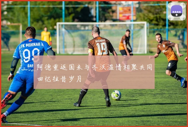 阿德重返国米与齐沃温情相聚共同回忆往昔岁月