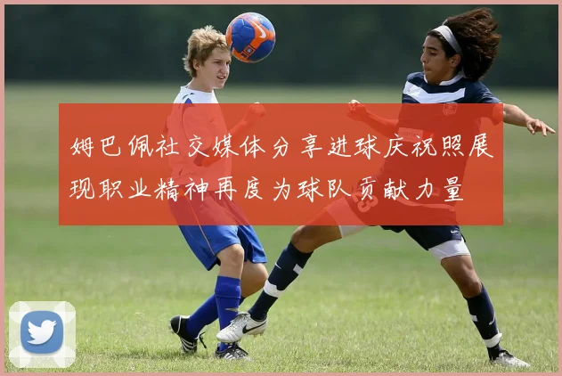 姆巴佩社交媒体分享进球庆祝照展现职业精神再度为球队贡献力量