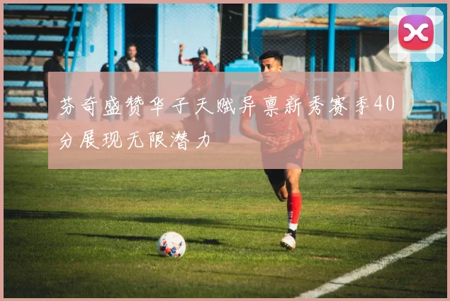 芬奇盛赞华子天赋异禀新秀赛季40分展现无限潜力