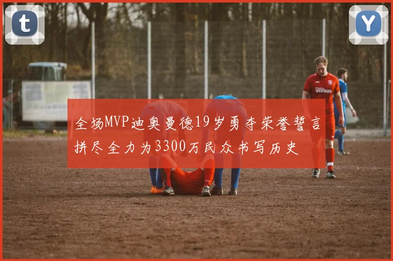 全场MVP迪奥曼德19岁勇夺荣誉誓言拼尽全力为3300万民众书写历史