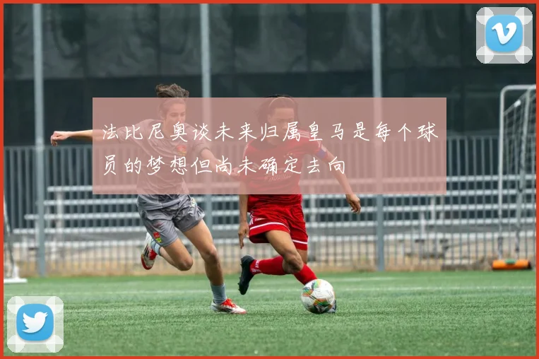 法比尼奥谈未来归属皇马是每个球员的梦想但尚未确定去向